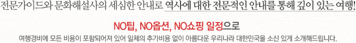 전문가이드와 문화해설사의 세심한 안내로 역사에 대한 전문적인 안내를 통해 깊이 있는 여행!NO팁, NO옵션, NO쇼핑 일정으로 여행경비에 모든 비용이 포함되어져 있어 일체의 추가비용 없이 아름다운 우리나라 대한민국을 소신 있게 소개해드립니다.