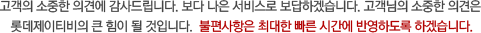 고객의 소중한 의견에 감사드립니다. 보다 나은 서비스로 보답하겠습니다. 고객님의 소중한 의견은                   롯데 홀리데이의 큰 힘이 될 것입니다.  불편사항은 최대한 빠른 시간에 반영하도록 하겠습니다.